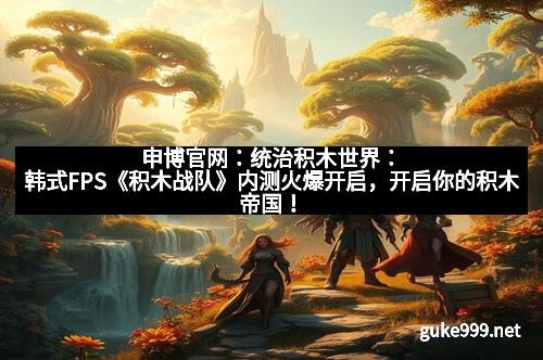 申博官网：统治积木世界：韩式FPS《积木战队》内测火爆开启，开启你的积木帝国！