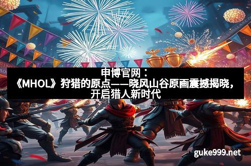 申博官网：《MHOL》狩猎的原点——晓风山谷原画震撼揭晓，开启猎人新时代